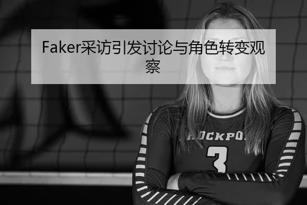 Faker采访引发讨论与角色转变观察